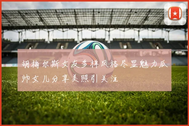 胡梅尔斯女友多样风格尽显魅力瓜帅女儿分享美照引关注