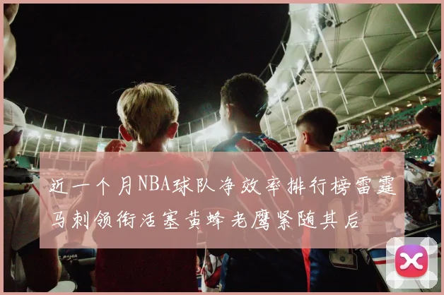 近一个月NBA球队净效率排行榜雷霆马刺领衔活塞黄蜂老鹰紧随其后