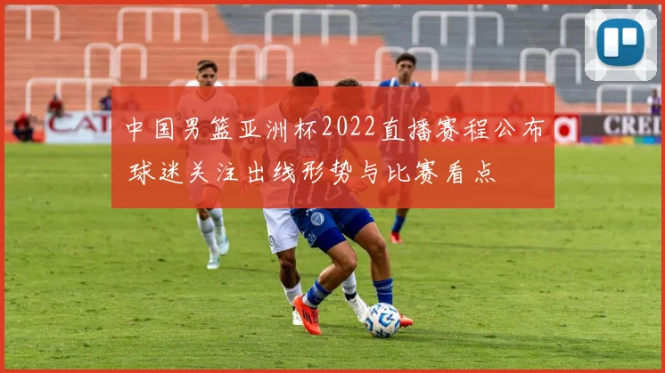 中国男篮亚洲杯2022直播赛程公布 球迷关注出线形势与比赛看点