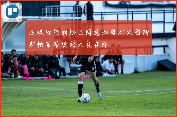 法媒称阿利松已同意加盟尤文图斯斯帕莱蒂续约大礼在即