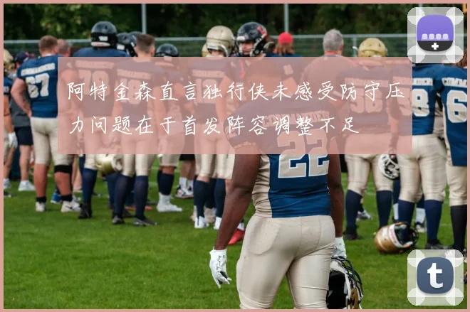 阿特金森直言独行侠未感受防守压力问题在于首发阵容调整不足