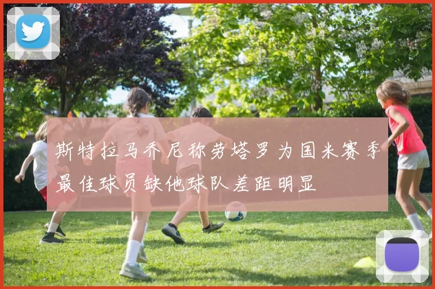 斯特拉马乔尼称劳塔罗为国米赛季最佳球员缺他球队差距明显