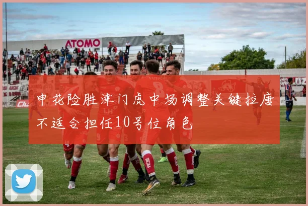 申花险胜津门虎中场调整关键拉唐不适合担任10号位角色