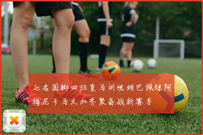 七名国脚回归皇马训练姆巴佩琼阿梅尼卡马文加齐聚备战新赛季