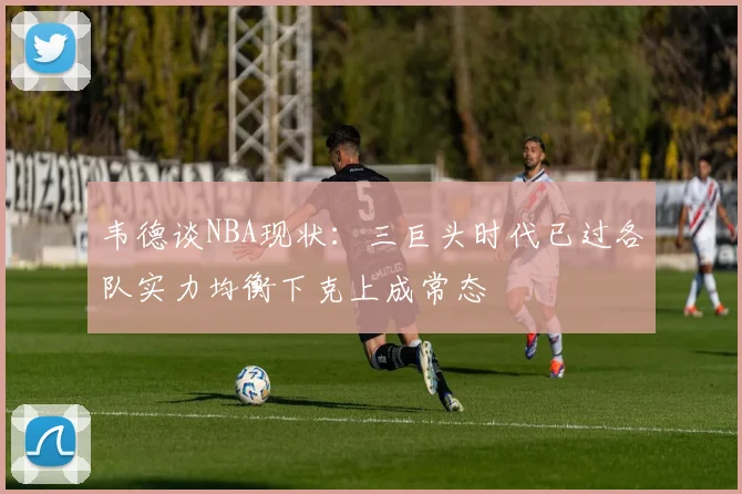 韦德谈NBA现状：三巨头时代已过各队实力均衡下克上成常态