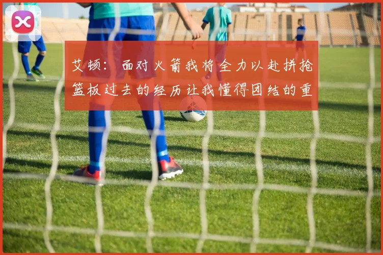 艾顿：面对火箭我将全力以赴拼抢篮板过去的经历让我懂得团结的重要性