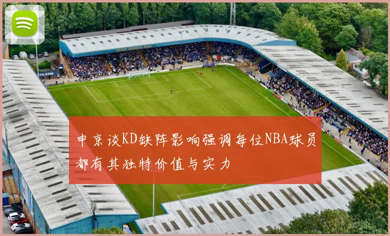 申京谈KD缺阵影响强调每位NBA球员都有其独特价值与实力