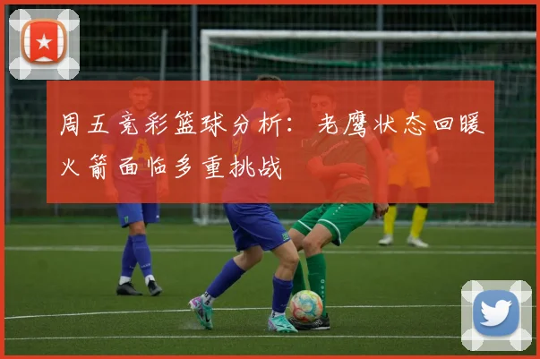 周五竞彩篮球分析：老鹰状态回暖火箭面临多重挑战