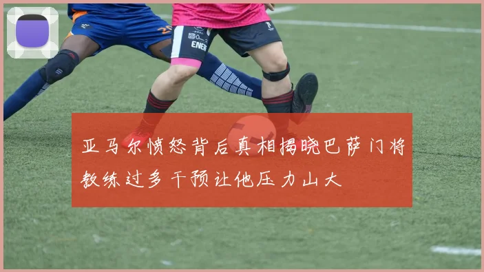 亚马尔愤怒背后真相揭晓巴萨门将教练过多干预让他压力山大