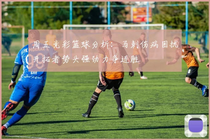 周五竞彩篮球分析：马刺伤病困扰开拓者势头强劲力争连胜