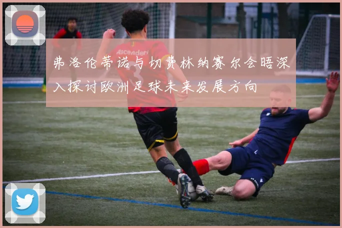 弗洛伦蒂诺与切费林纳赛尔会晤深入探讨欧洲足球未来发展方向
