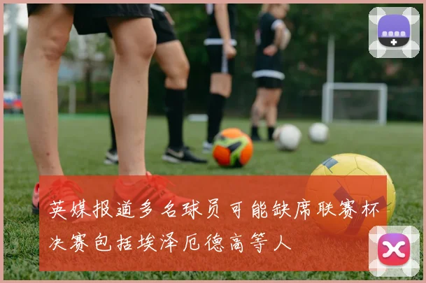 英媒报道多名球员可能缺席联赛杯决赛包括埃泽厄德高等人