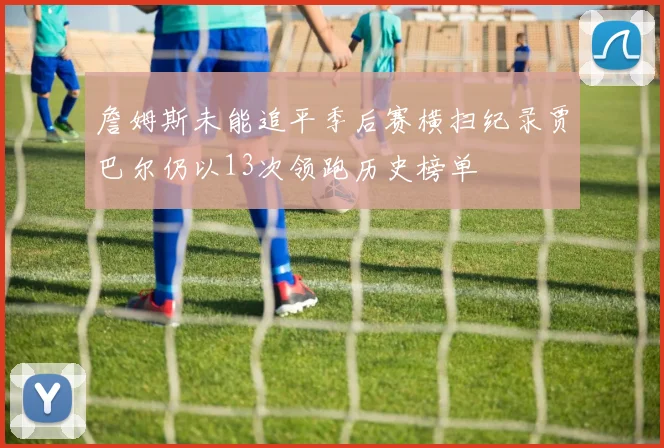 詹姆斯未能追平季后赛横扫纪录贾巴尔仍以13次领跑历史榜单