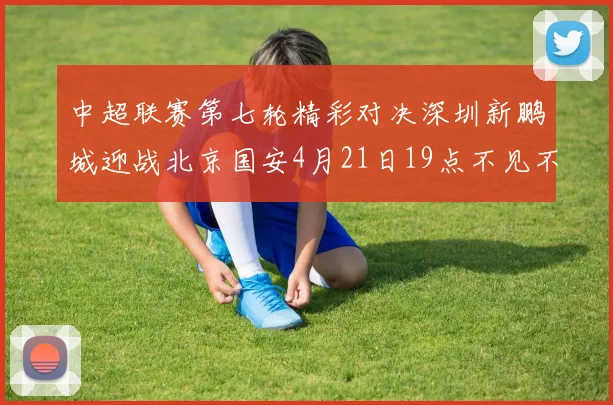 中超联赛第七轮精彩对决深圳新鹏城迎战北京国安4月21日19点不见不散