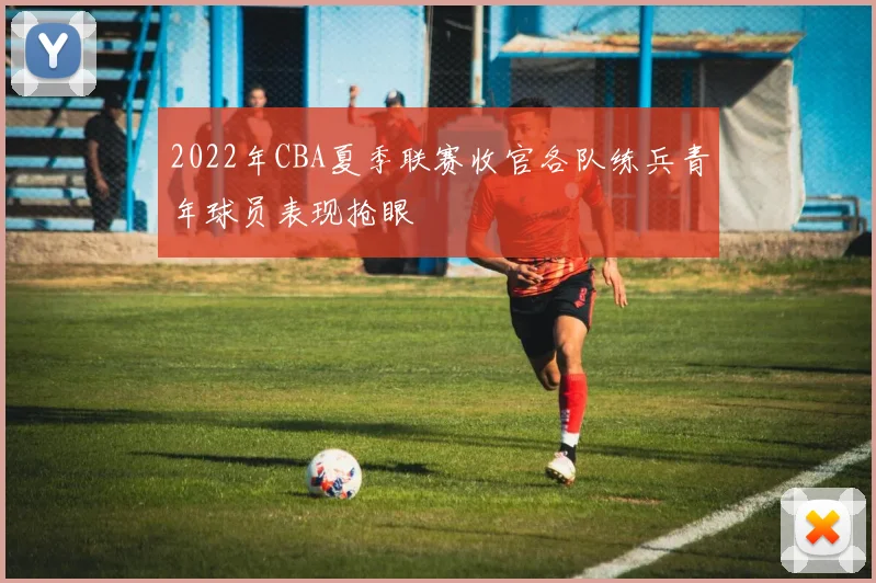2022年CBA夏季联赛收官各队练兵青年球员表现抢眼