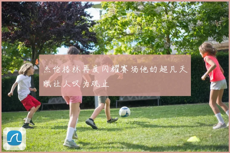 杰伦格林再度闪耀赛场他的超凡天赋让人叹为观止
