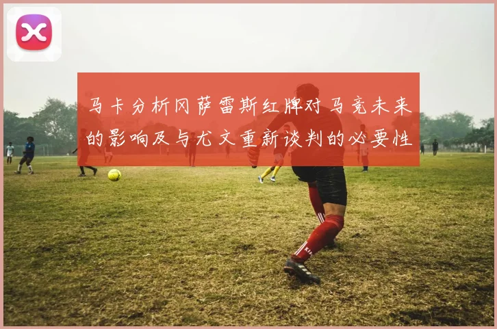 马卡分析冈萨雷斯红牌对马竞未来的影响及与尤文重新谈判的必要性