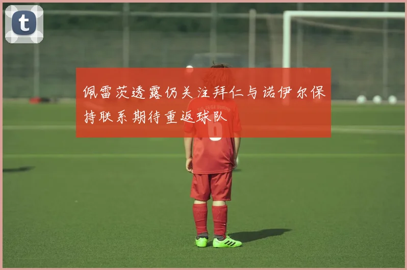 佩雷茨透露仍关注拜仁与诺伊尔保持联系期待重返球队