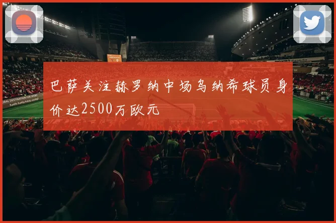 巴萨关注赫罗纳中场乌纳希球员身价达2500万欧元